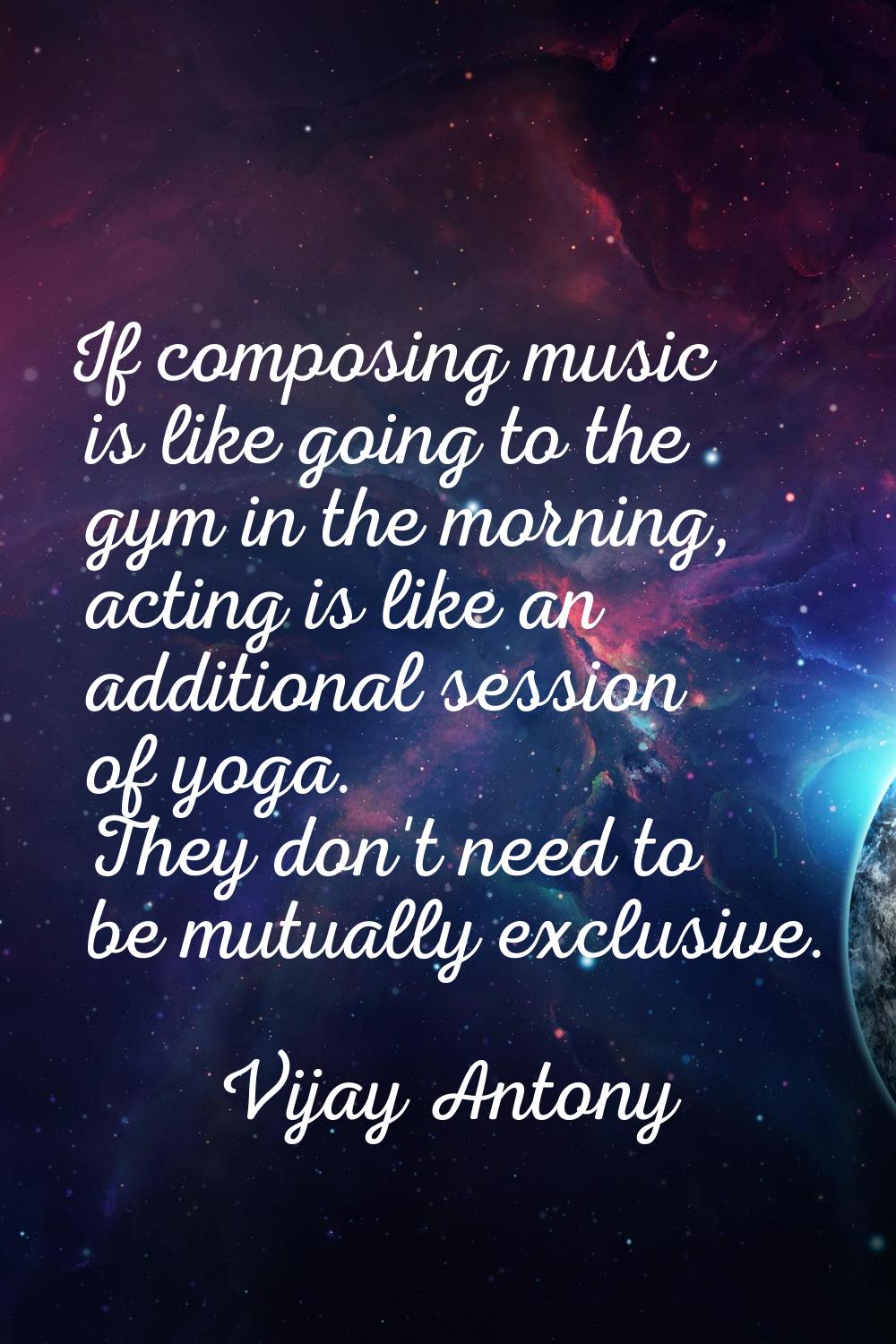 If composing music is like going to the gym in the morning, acting is like an additional session of