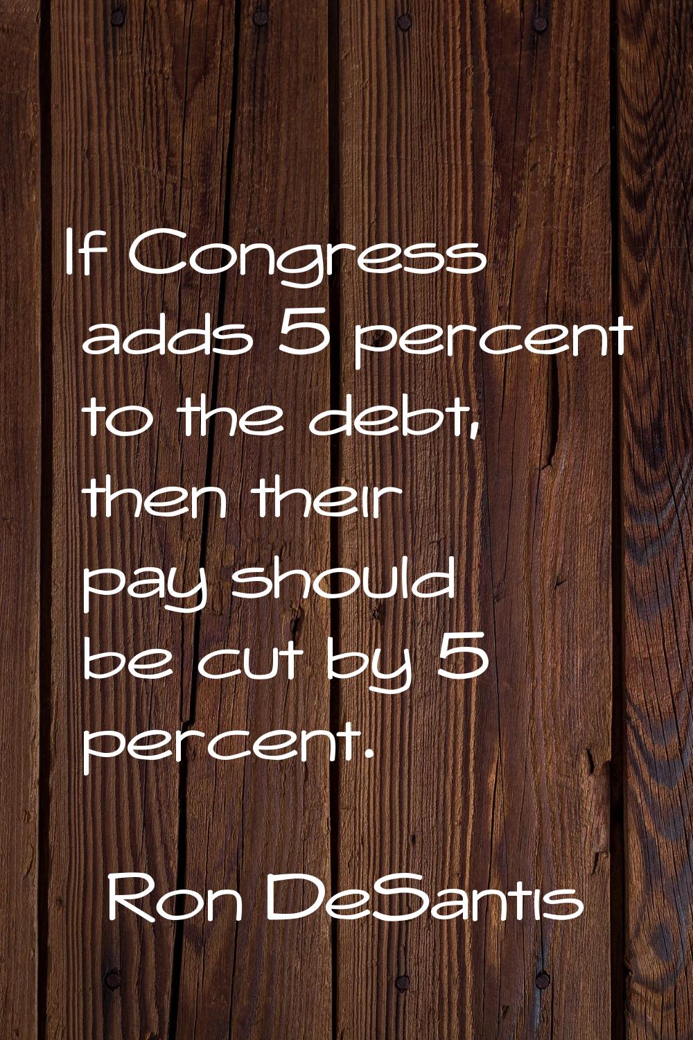 If Congress adds 5 percent to the debt, then their pay should be cut by 5 percent.