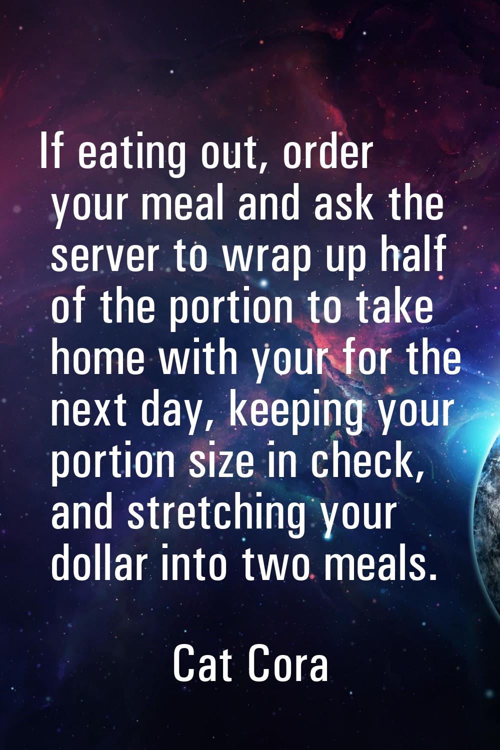 If eating out, order your meal and ask the server to wrap up half of the portion to take home with 