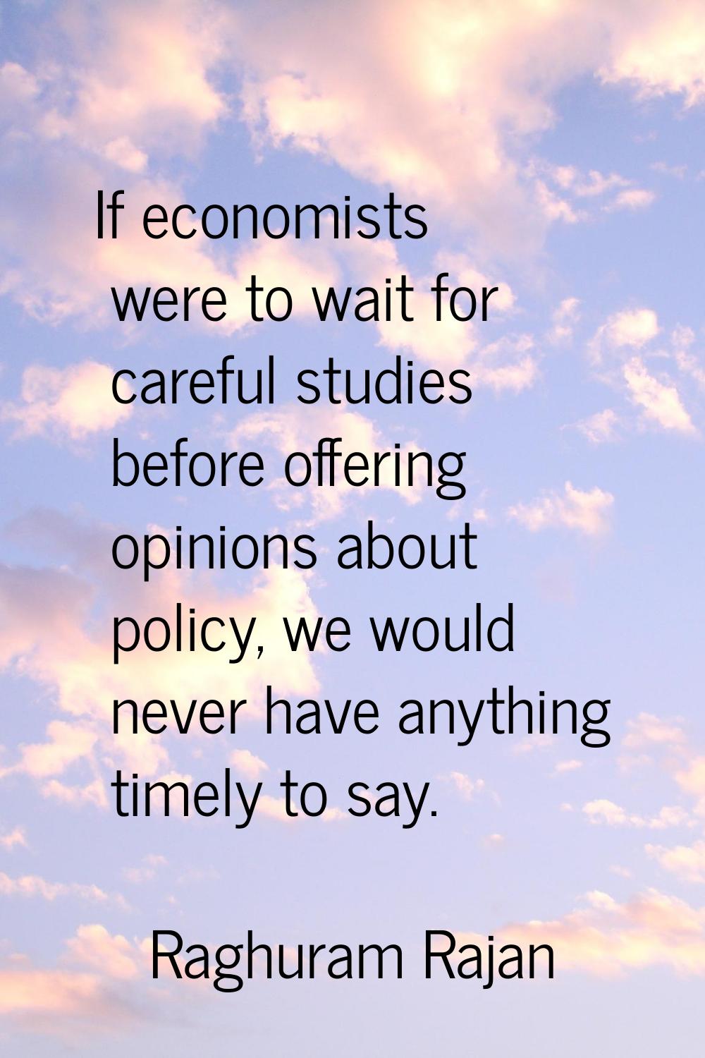 If economists were to wait for careful studies before offering opinions about policy, we would neve