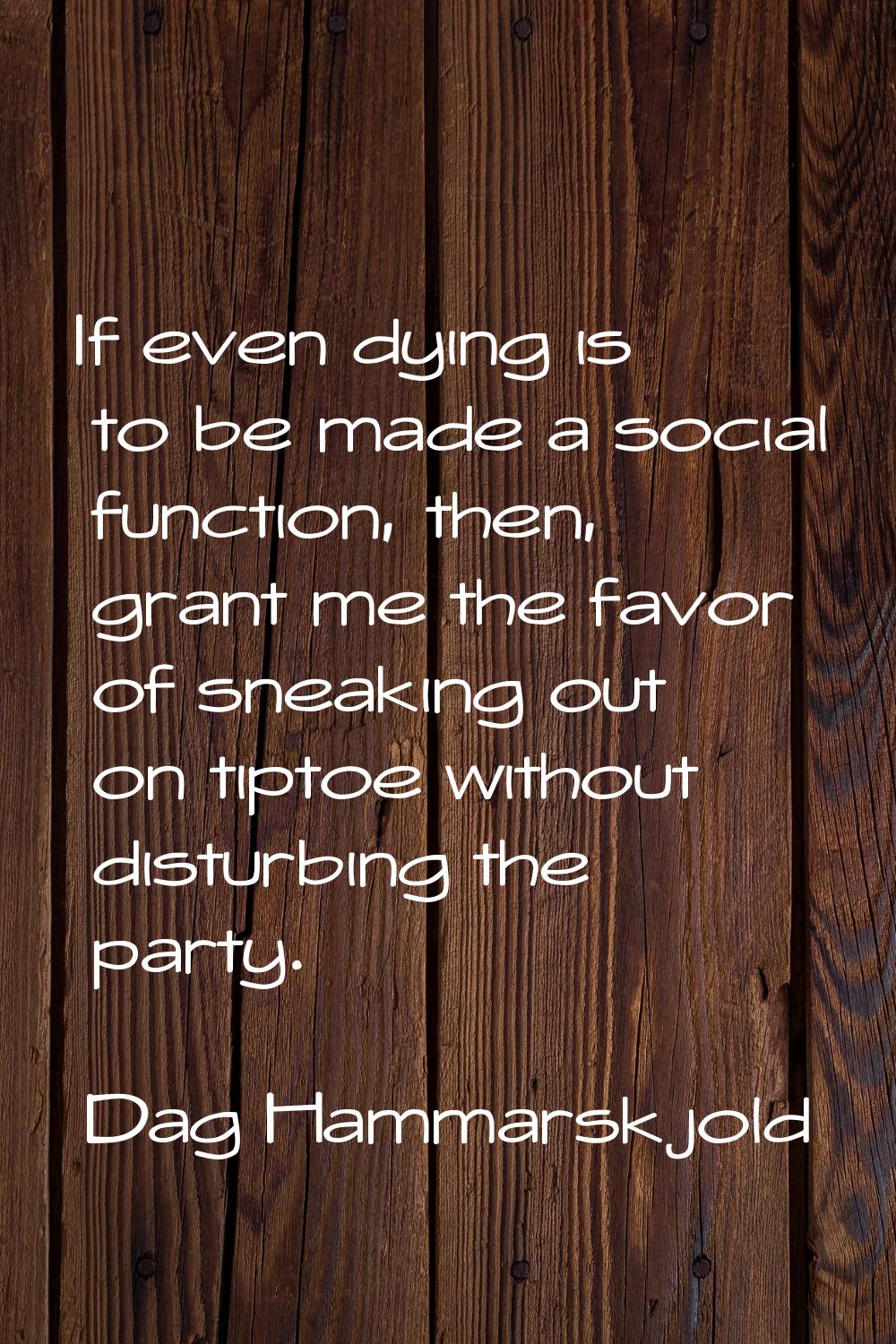 If even dying is to be made a social function, then, grant me the favor of sneaking out on tiptoe w