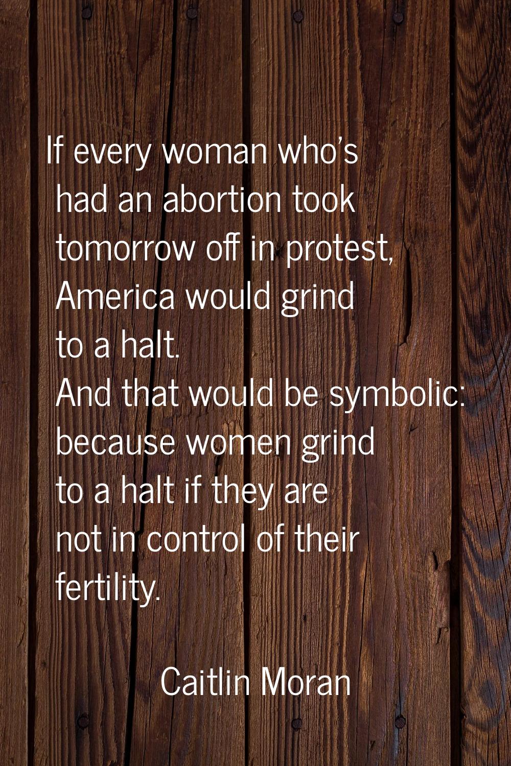 If every woman who's had an abortion took tomorrow off in protest, America would grind to a halt. A