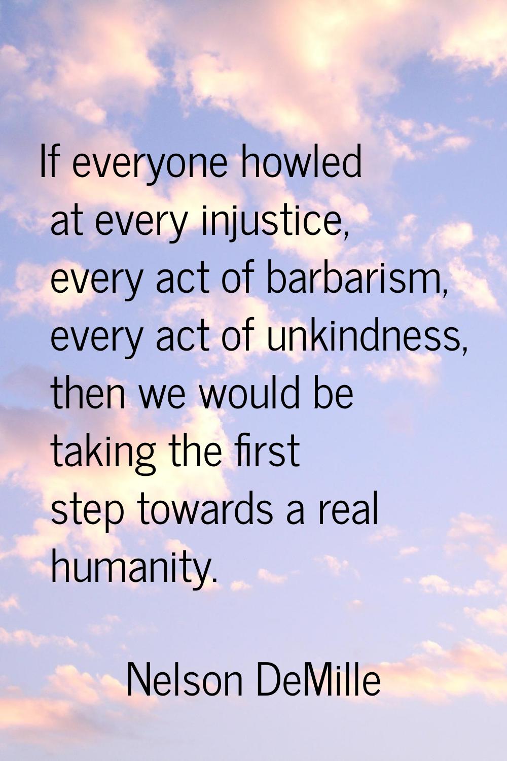 If everyone howled at every injustice, every act of barbarism, every act of unkindness, then we wou
