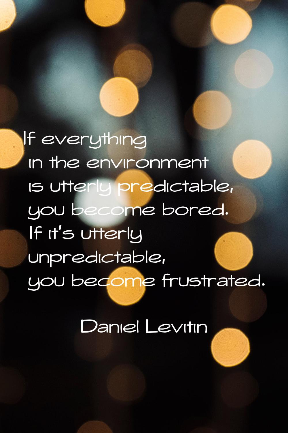 If everything in the environment is utterly predictable, you become bored. If it's utterly unpredic