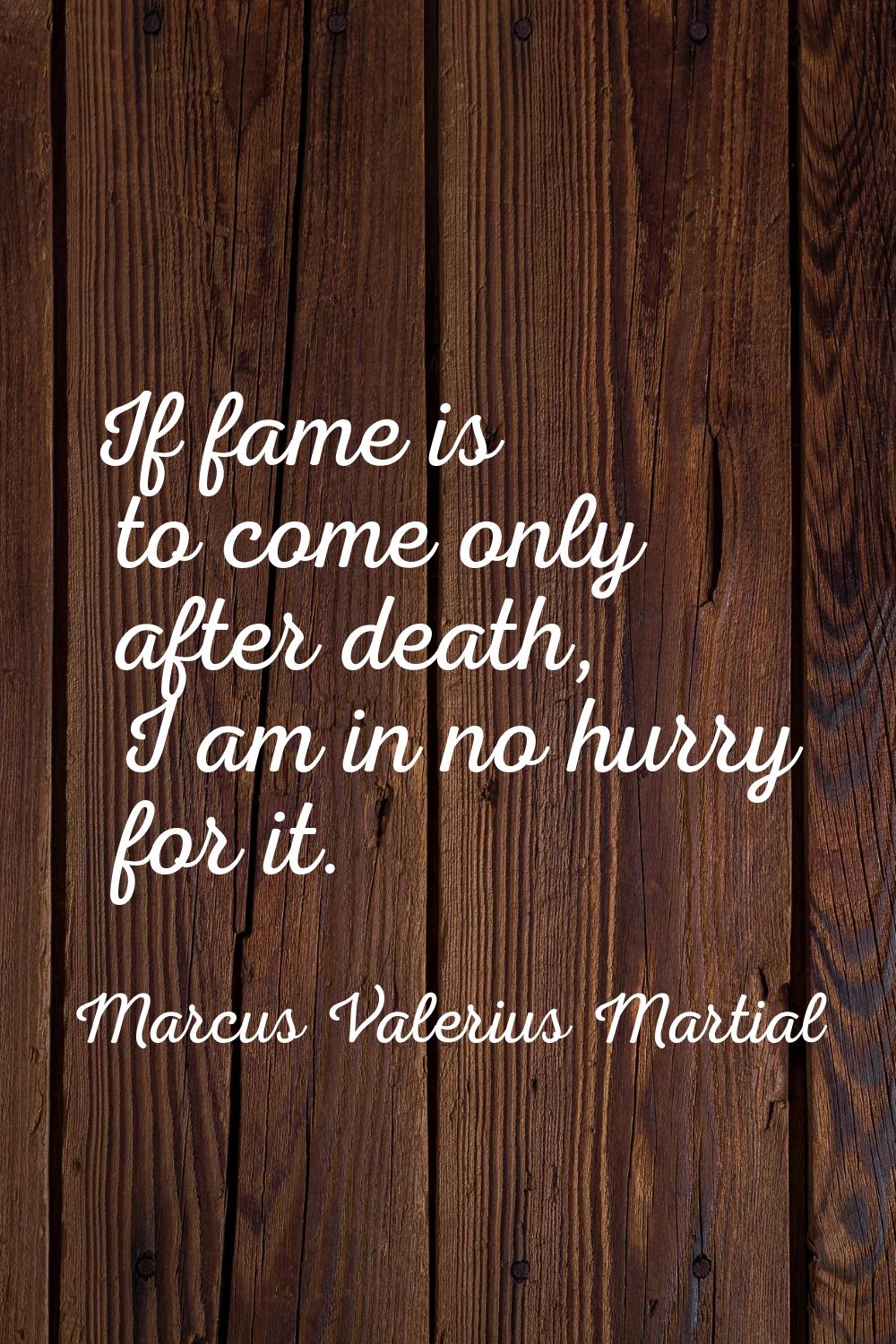 If fame is to come only after death, I am in no hurry for it.