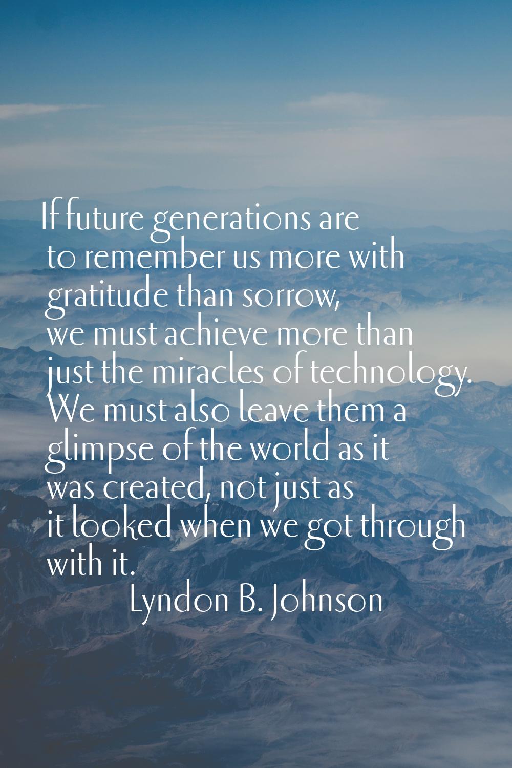 If future generations are to remember us more with gratitude than sorrow, we must achieve more than