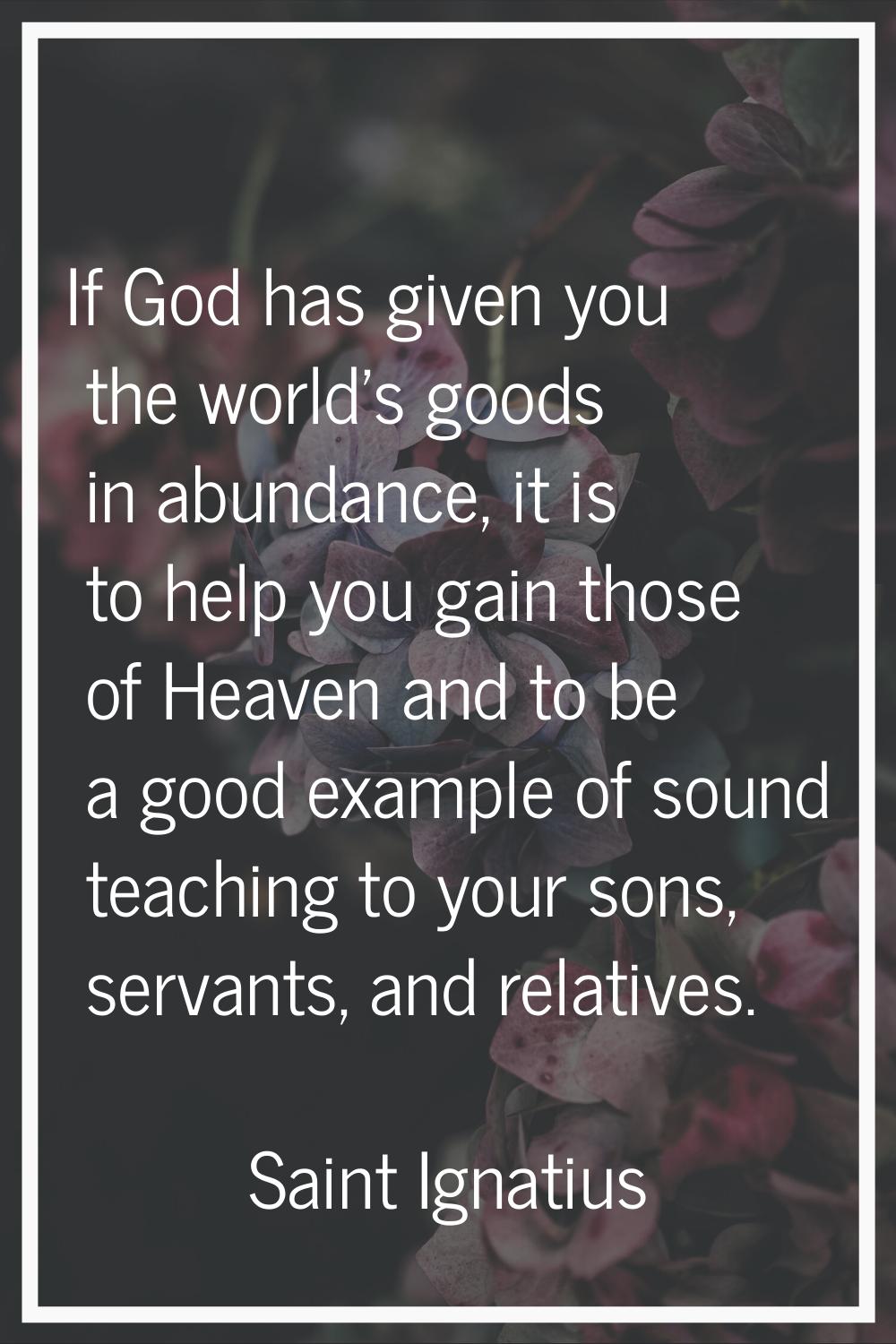 If God has given you the world's goods in abundance, it is to help you gain those of Heaven and to 