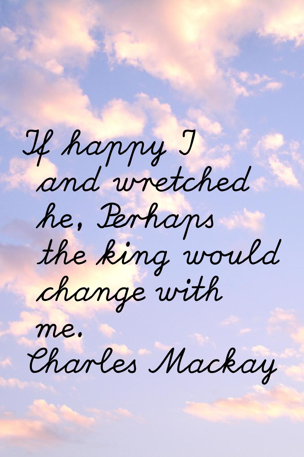 If happy I and wretched he, Perhaps the king would change with me.