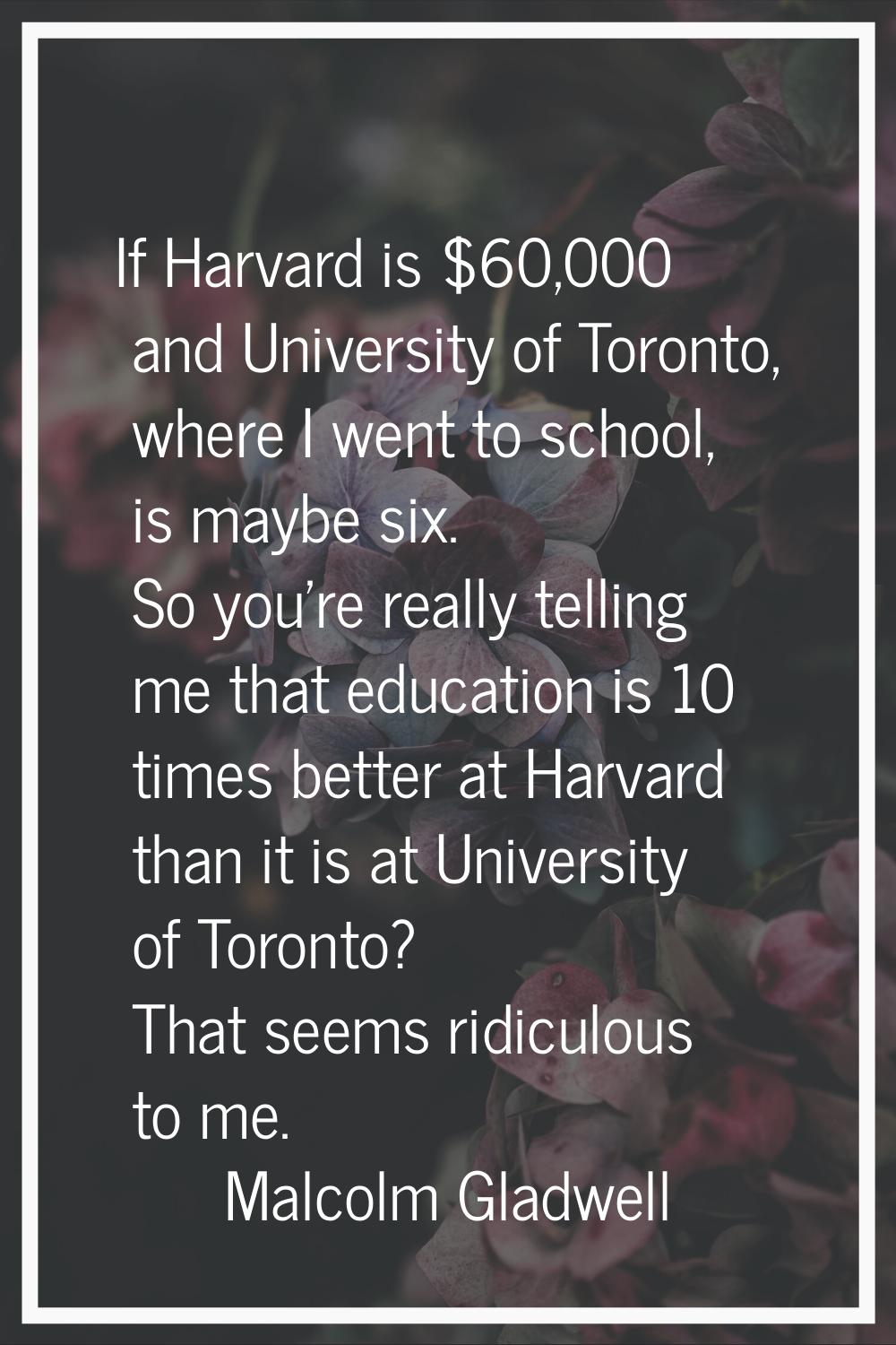 If Harvard is $60,000 and University of Toronto, where I went to school, is maybe six. So you're re