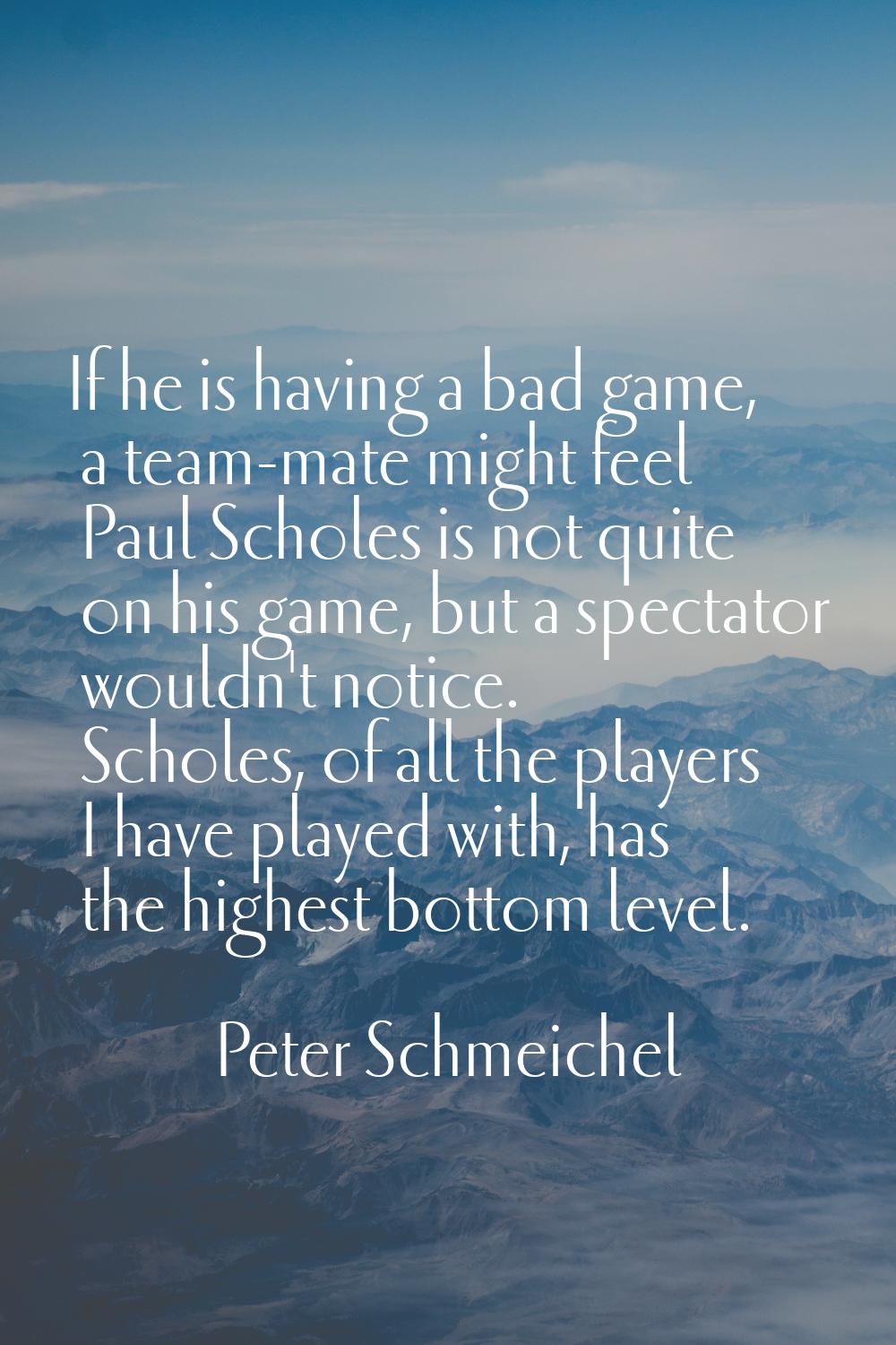 If he is having a bad game, a team-mate might feel Paul Scholes is not quite on his game, but a spe