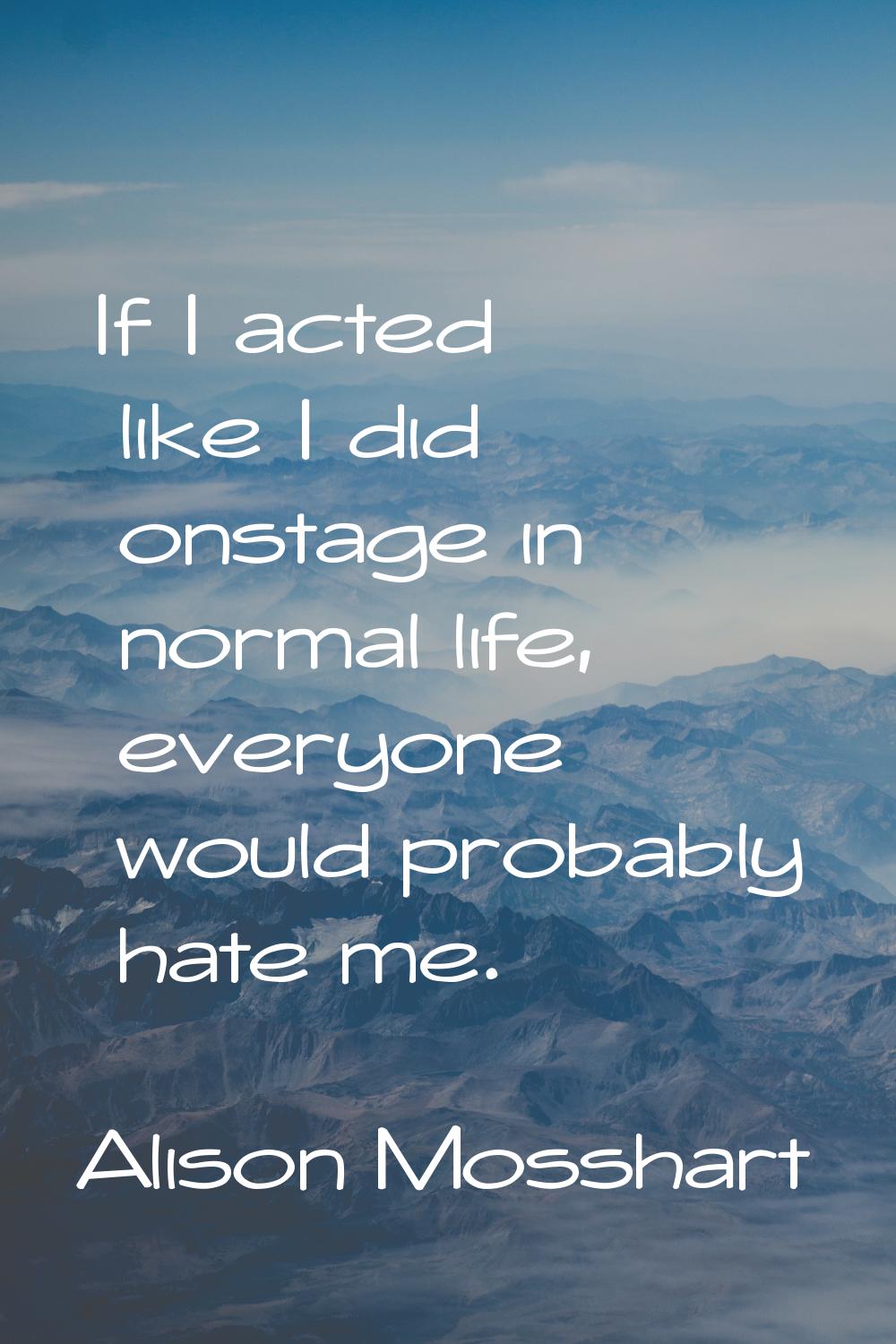 If I acted like I did onstage in normal life, everyone would probably hate me.