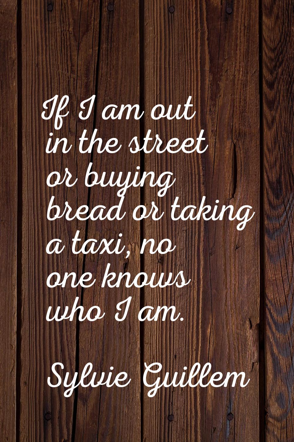 If I am out in the street or buying bread or taking a taxi, no one knows who I am.