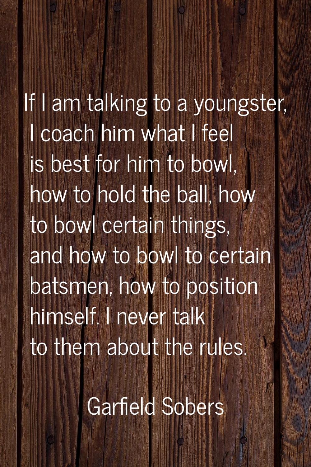 If I am talking to a youngster, I coach him what I feel is best for him to bowl, how to hold the ba