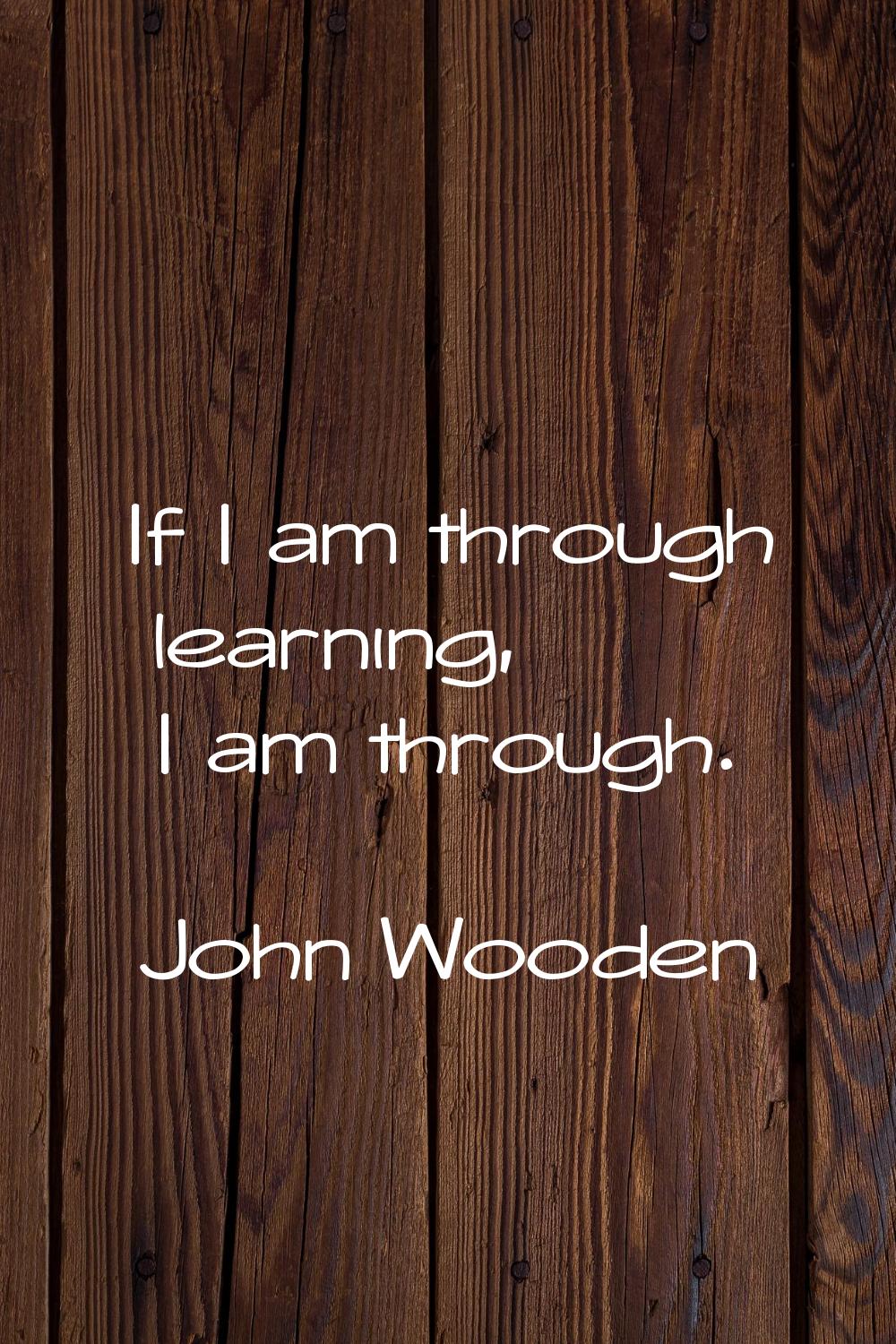 If I am through learning, I am through.