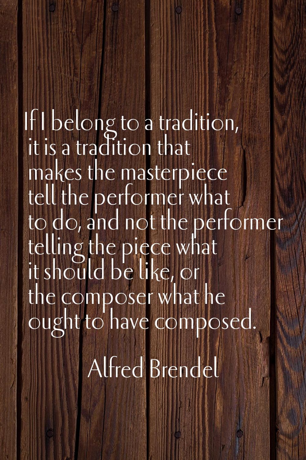 If I belong to a tradition, it is a tradition that makes the masterpiece tell the performer what to