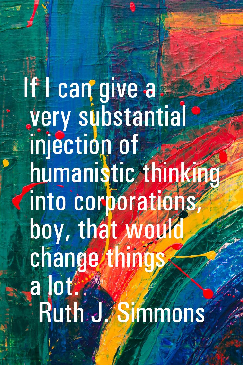 If I can give a very substantial injection of humanistic thinking into corporations, boy, that woul