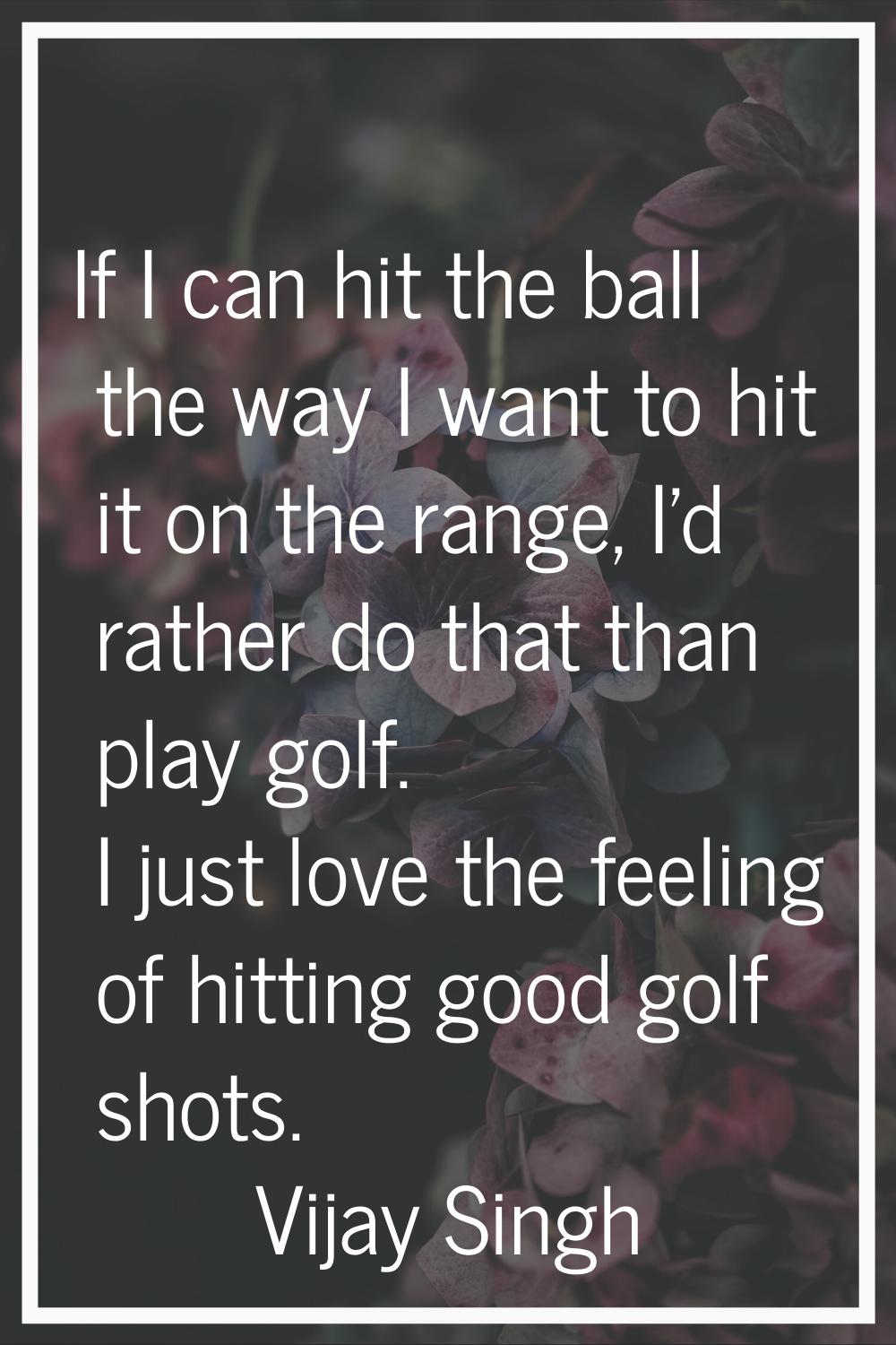If I can hit the ball the way I want to hit it on the range, I'd rather do that than play golf. I j