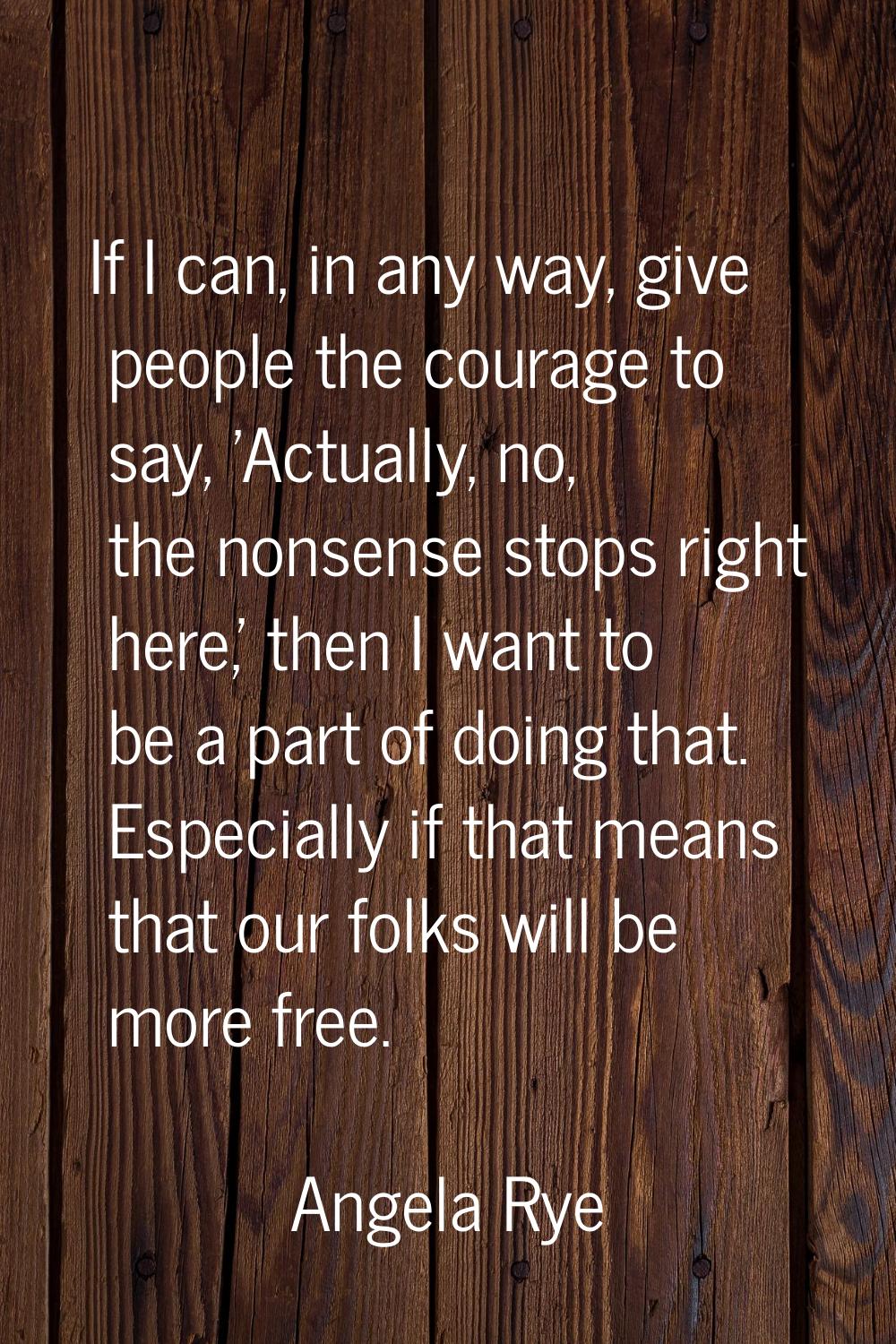 If I can, in any way, give people the courage to say, 'Actually, no, the nonsense stops right here,
