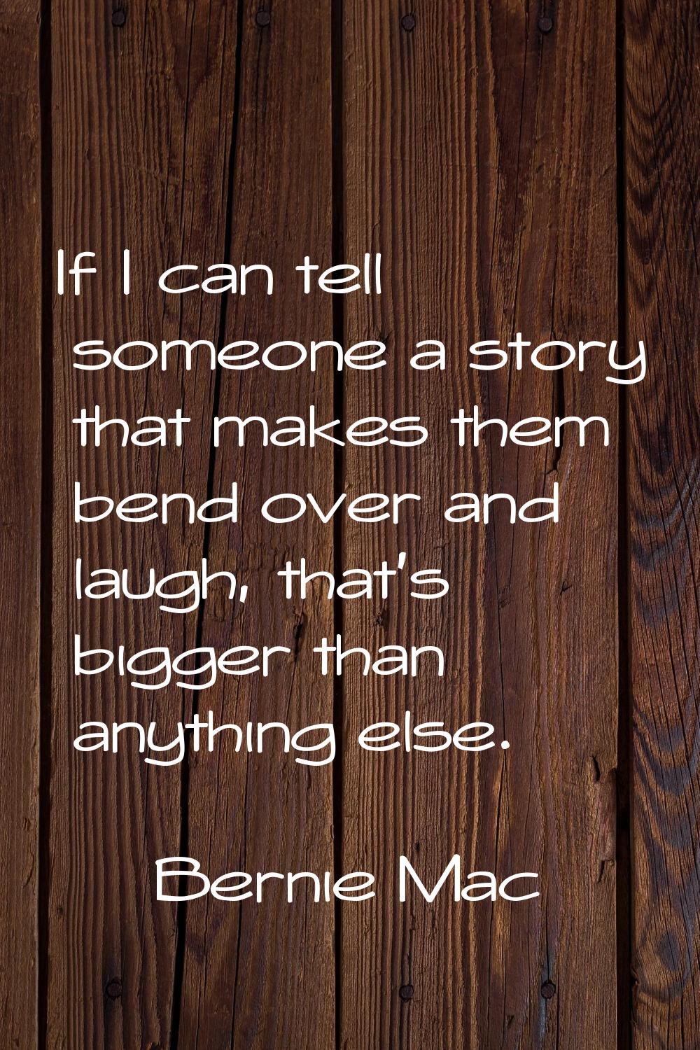 If I can tell someone a story that makes them bend over and laugh, that's bigger than anything else