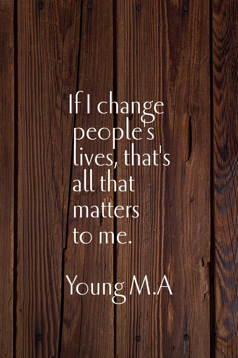 If I change people's lives, that's all that matters to me.