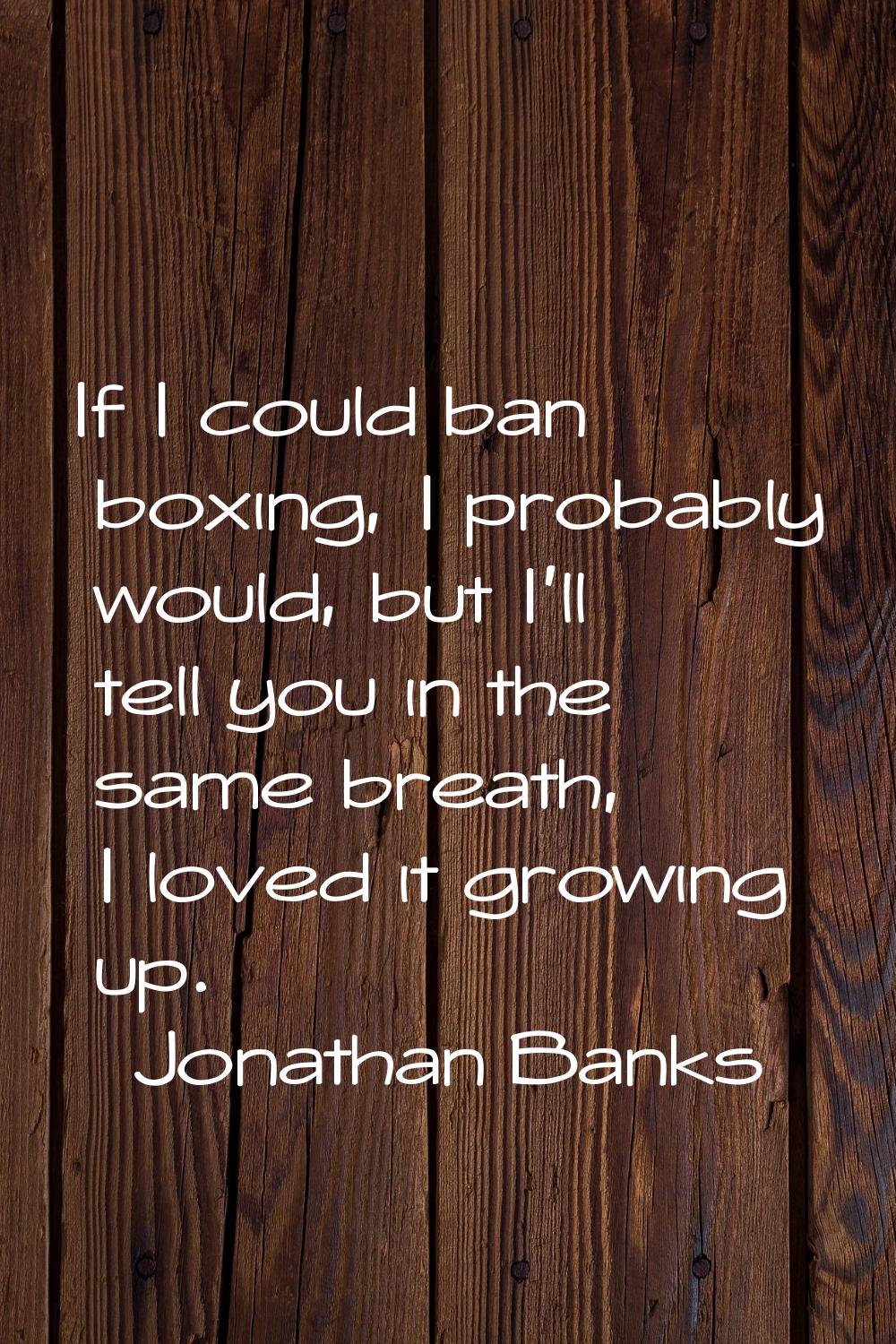 If I could ban boxing, I probably would, but I'll tell you in the same breath, I loved it growing u