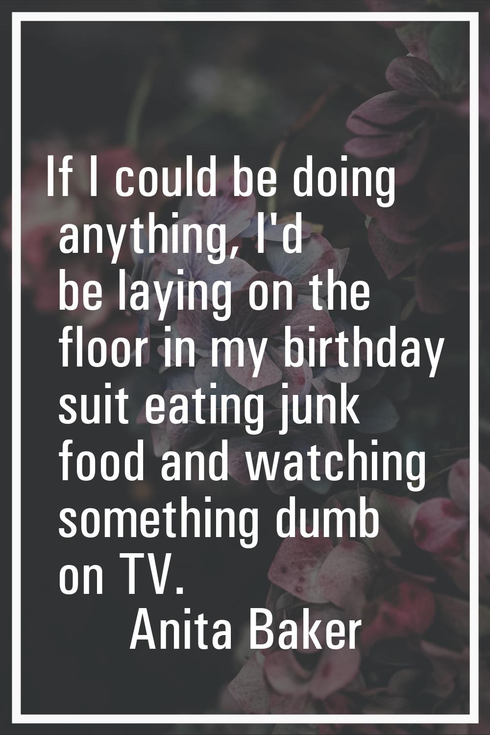 If I could be doing anything, I'd be laying on the floor in my birthday suit eating junk food and w