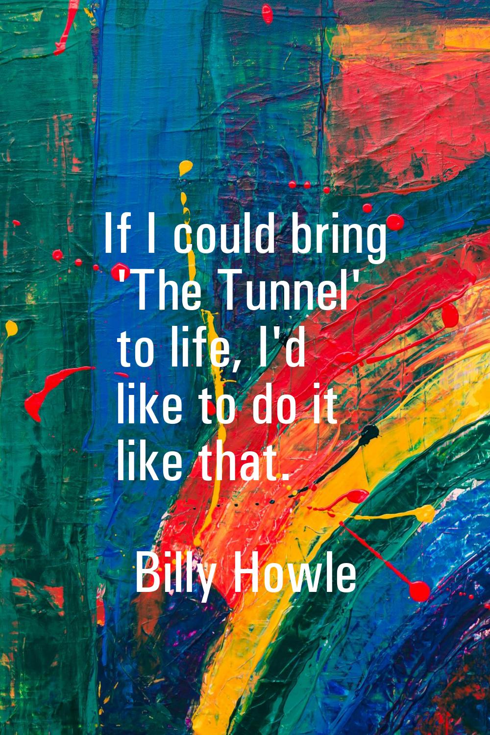 If I could bring 'The Tunnel' to life, I'd like to do it like that.