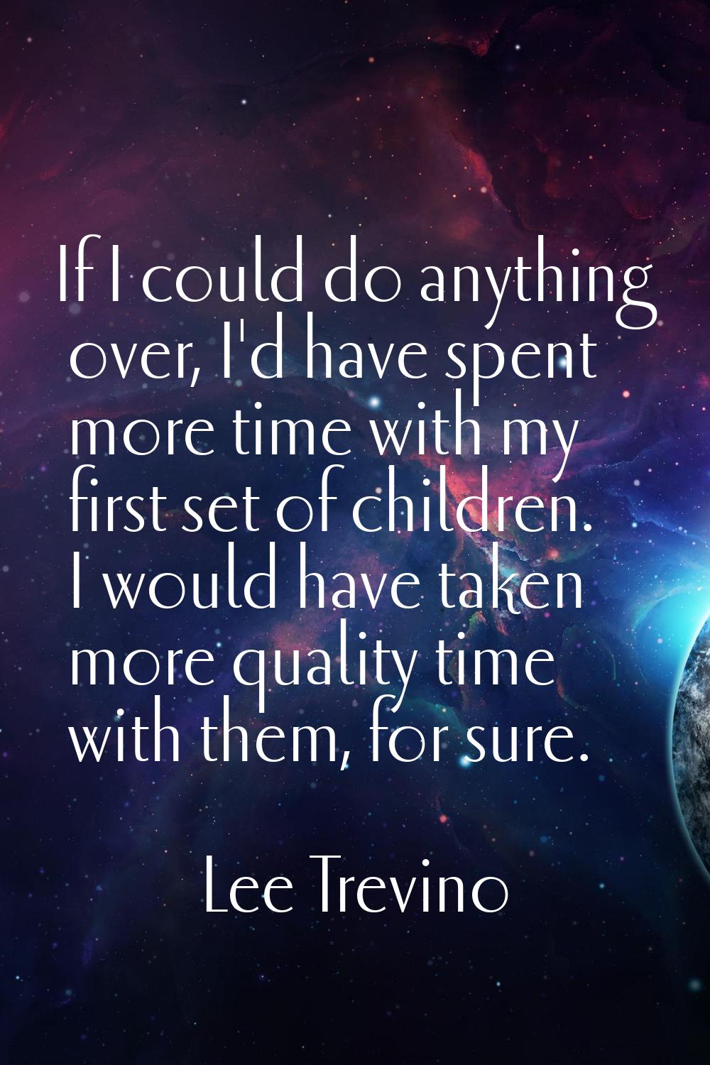If I could do anything over, I'd have spent more time with my first set of children. I would have t