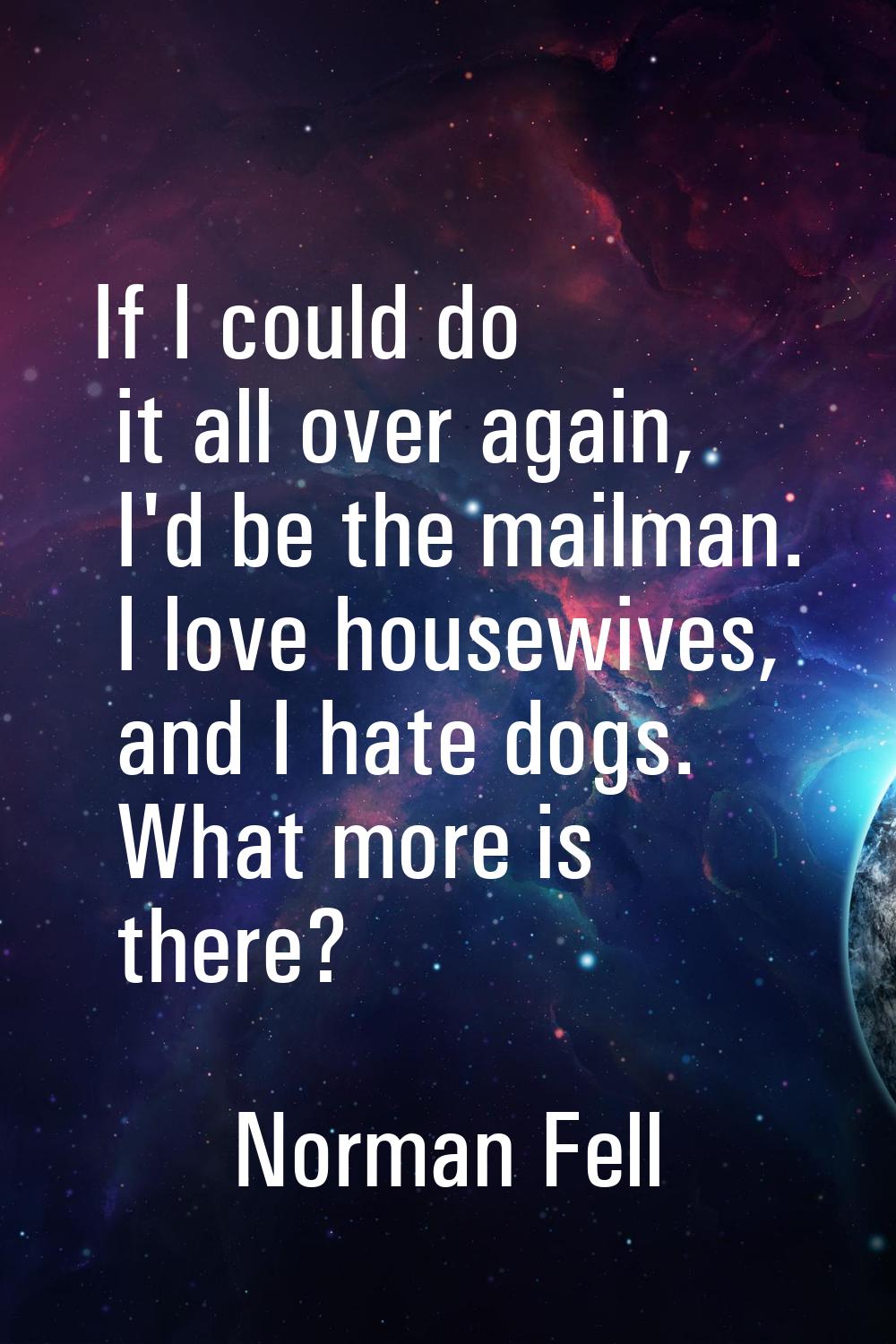 If I could do it all over again, I'd be the mailman. I love housewives, and I hate dogs. What more 