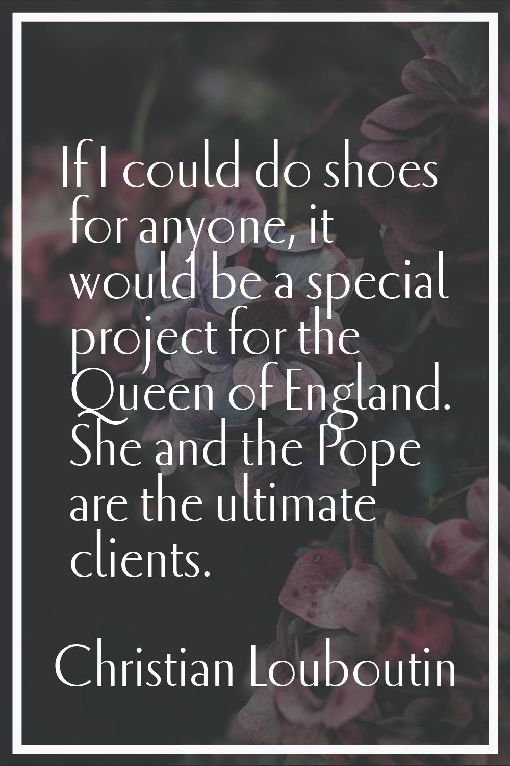 If I could do shoes for anyone, it would be a special project for the Queen of England. She and the