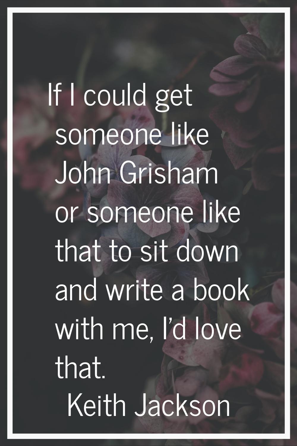 If I could get someone like John Grisham or someone like that to sit down and write a book with me,