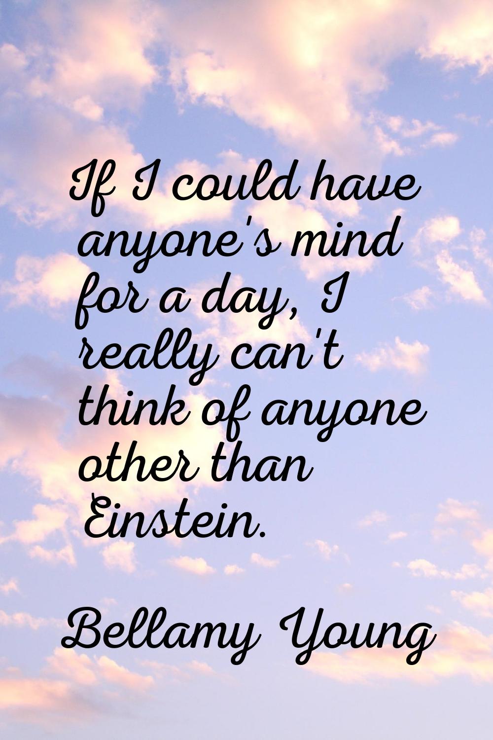If I could have anyone's mind for a day, I really can't think of anyone other than Einstein.