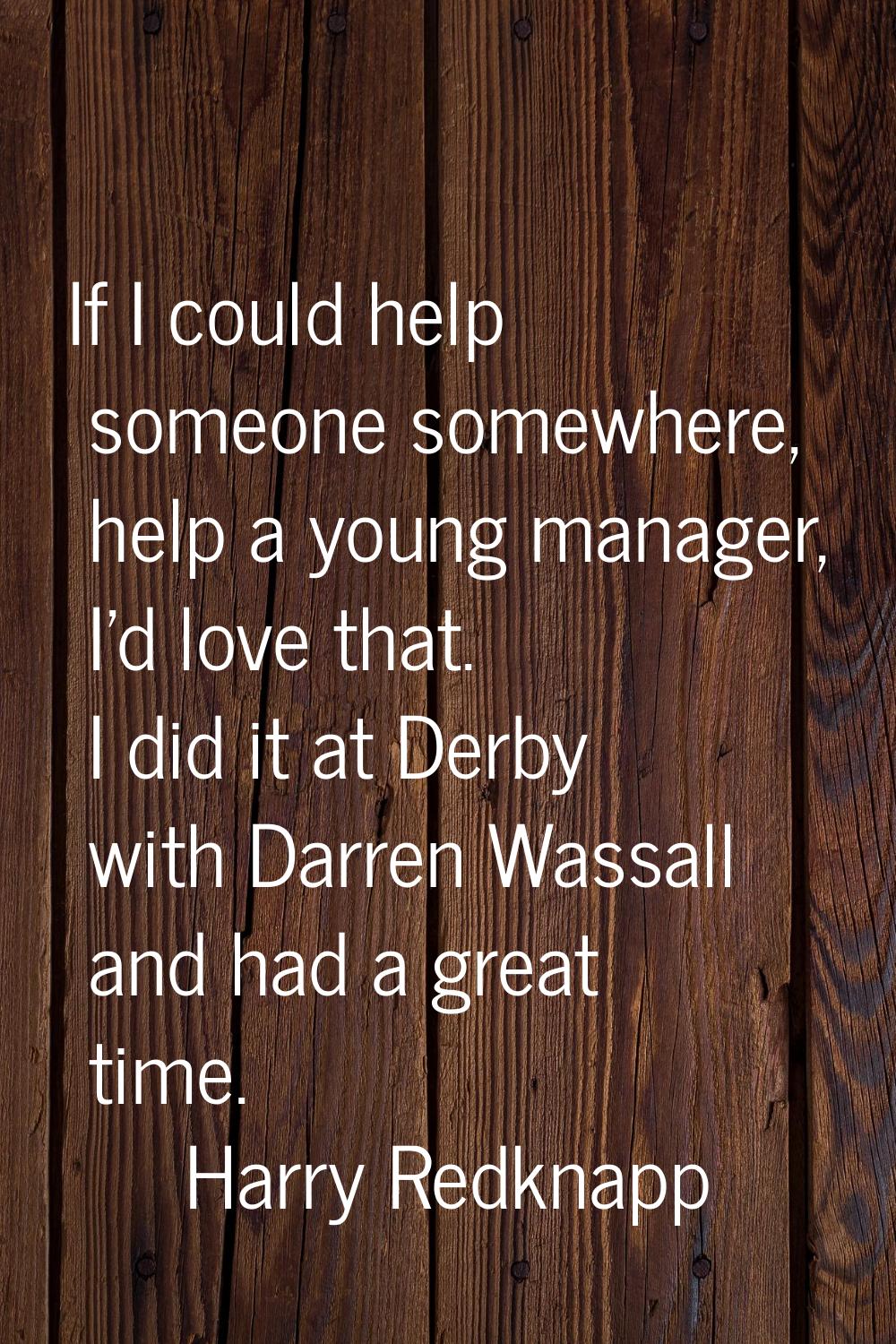 If I could help someone somewhere, help a young manager, I'd love that. I did it at Derby with Darr