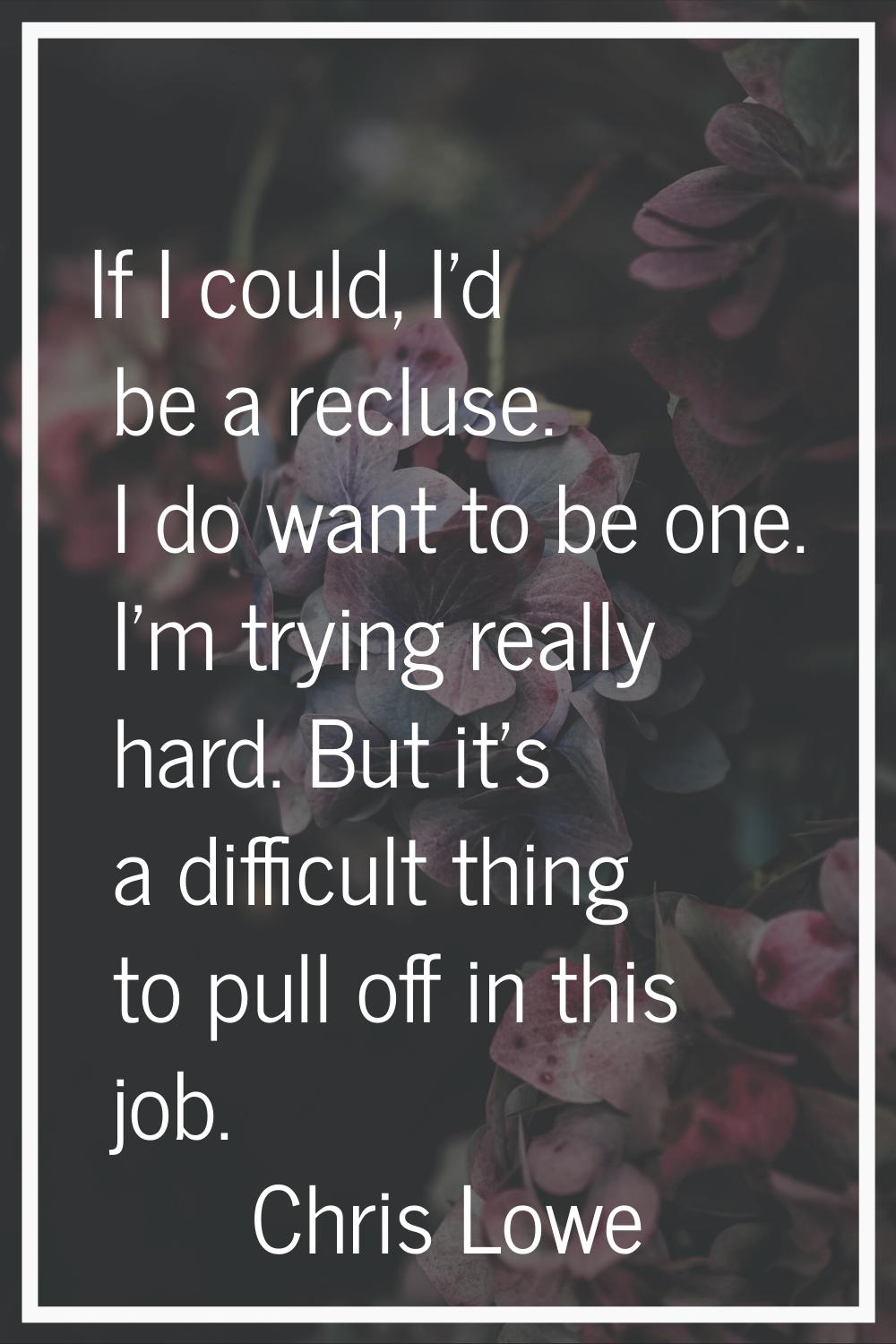 If I could, I'd be a recluse. I do want to be one. I'm trying really hard. But it's a difficult thi