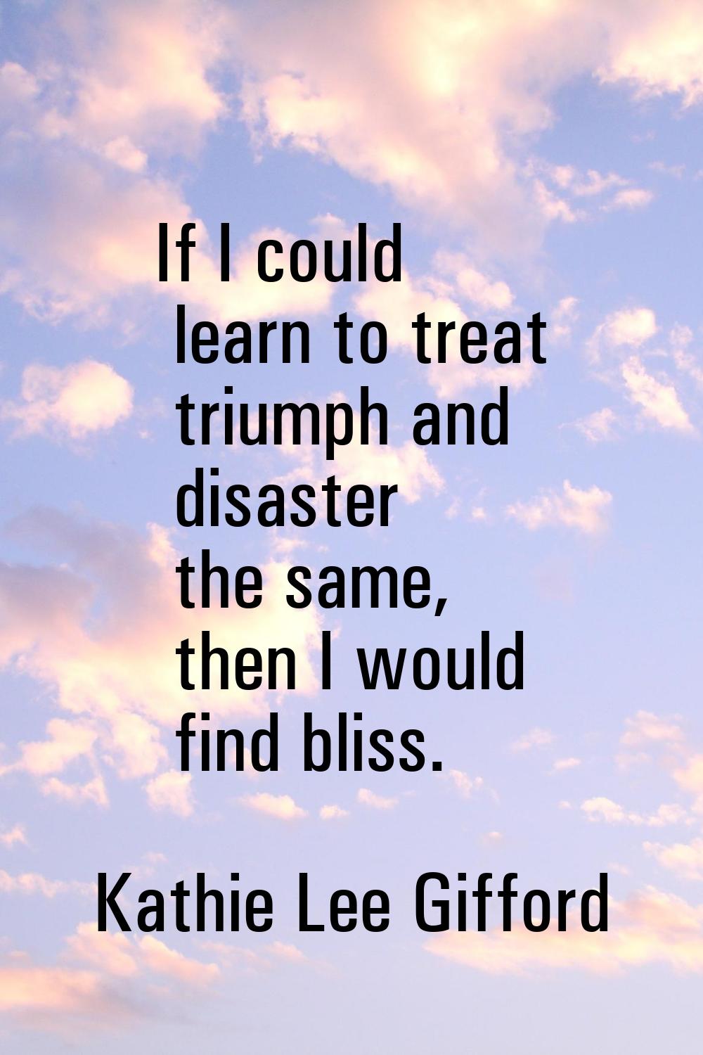 If I could learn to treat triumph and disaster the same, then I would find bliss.