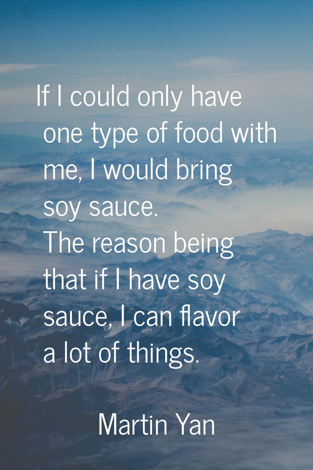 If I could only have one type of food with me, I would bring soy sauce. The reason being that if I 