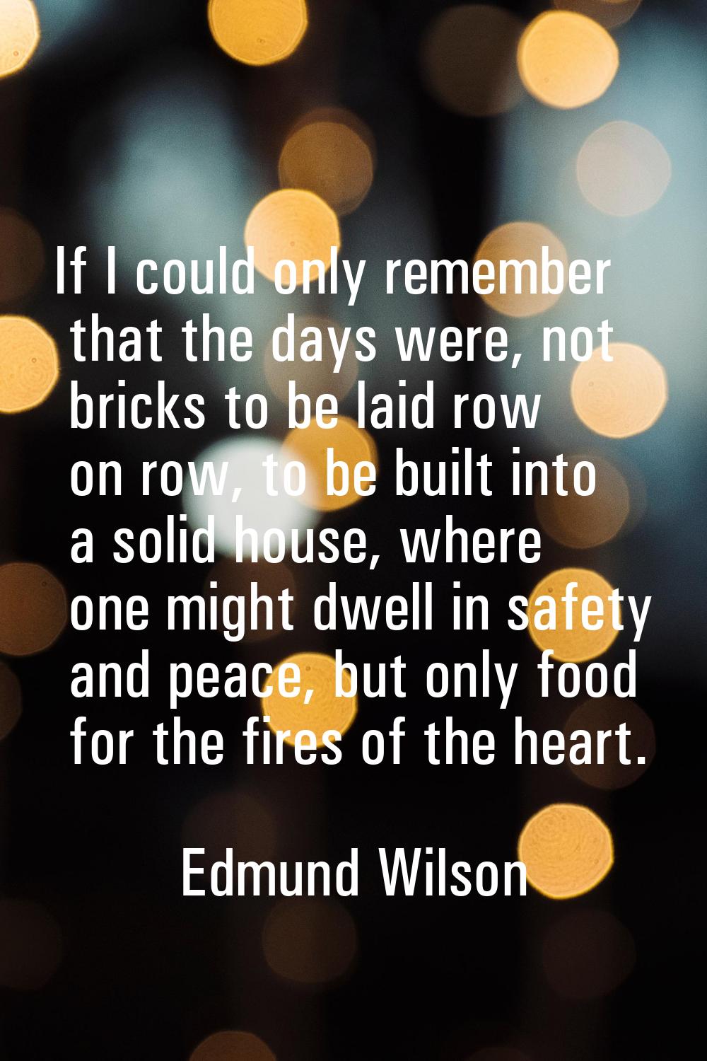 If I could only remember that the days were, not bricks to be laid row on row, to be built into a s