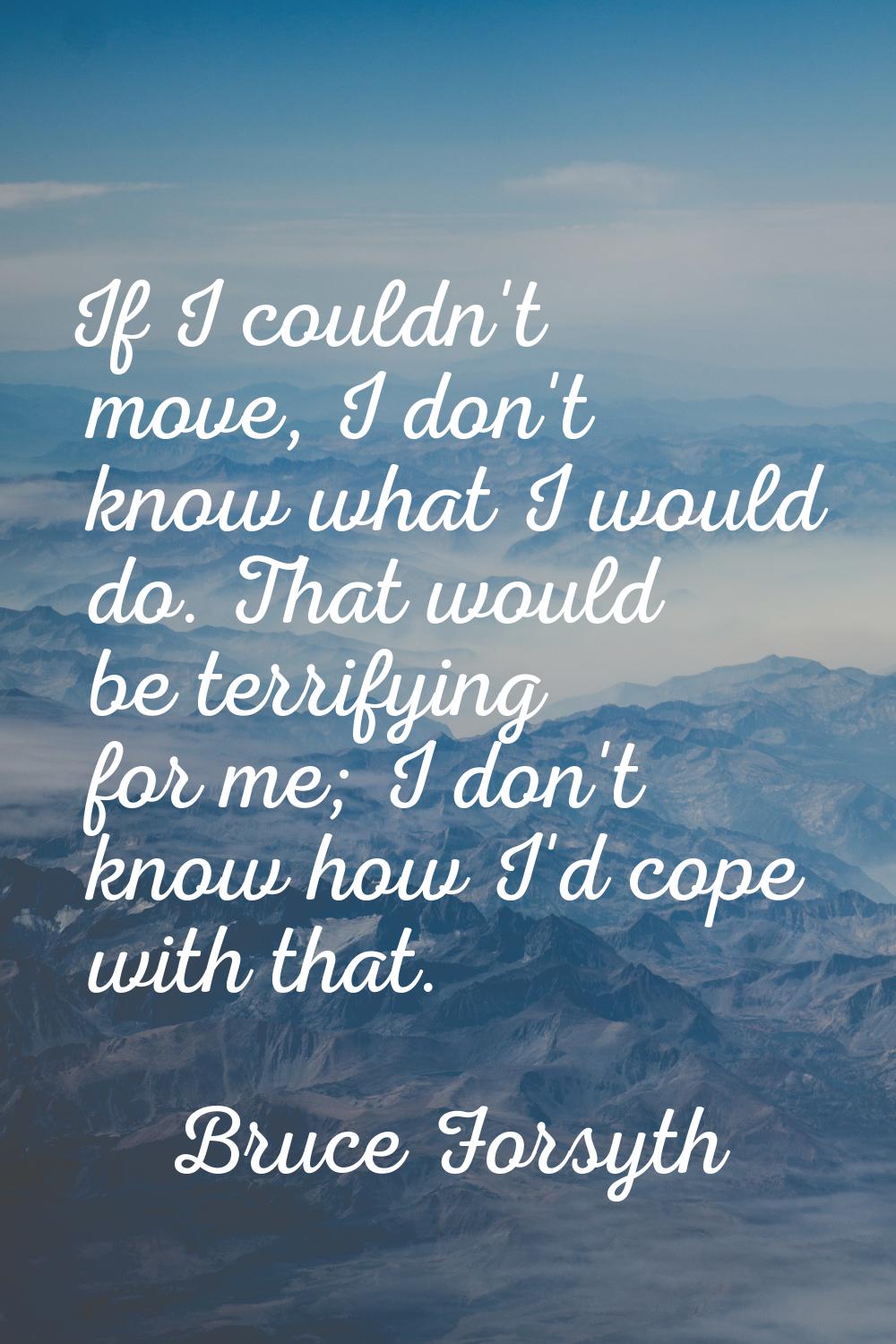 If I couldn't move, I don't know what I would do. That would be terrifying for me; I don't know how