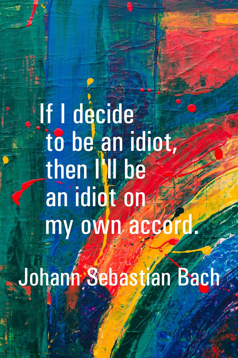 If I decide to be an idiot, then I'll be an idiot on my own accord.