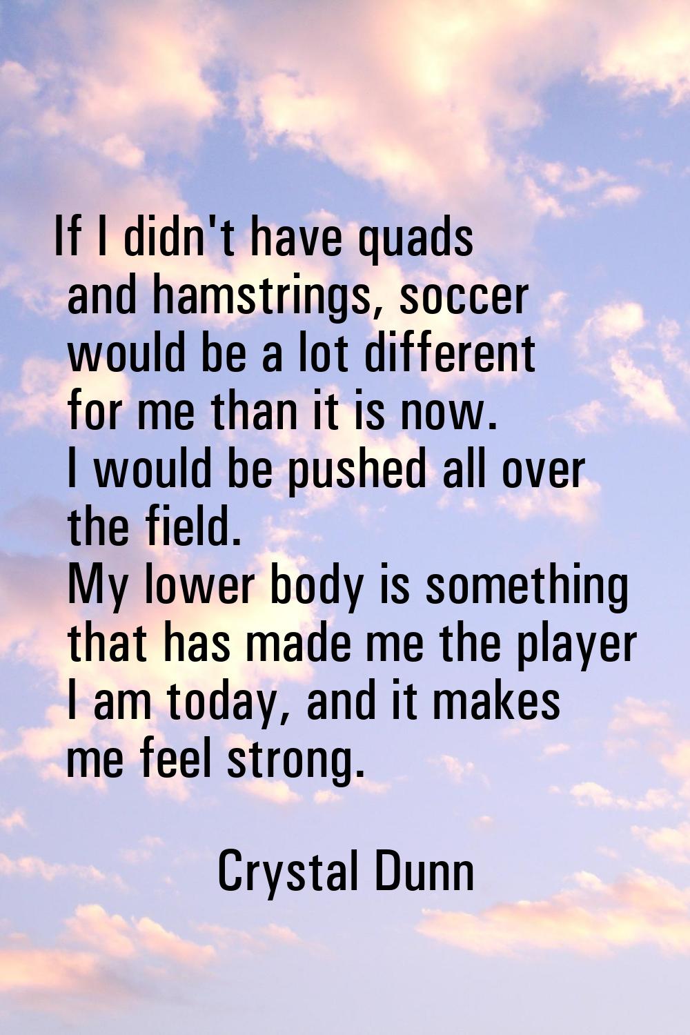 If I didn't have quads and hamstrings, soccer would be a lot different for me than it is now. I wou
