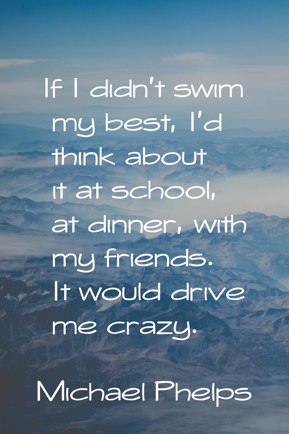 If I didn't swim my best, I'd think about it at school, at dinner, with my friends. It would drive 