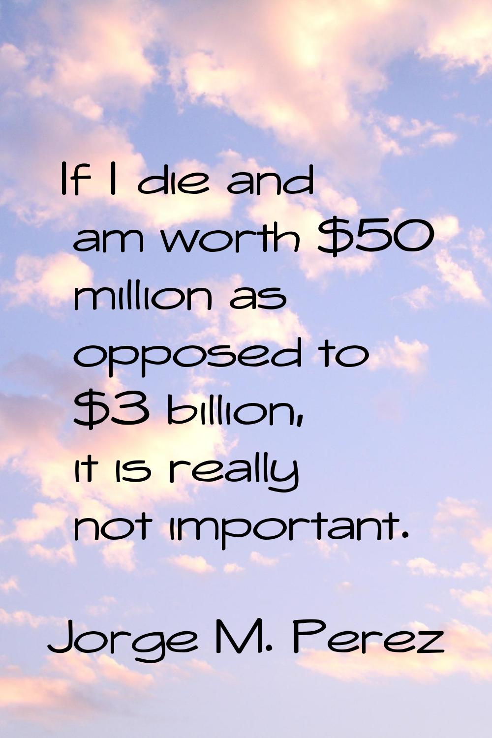 If I die and am worth $50 million as opposed to $3 billion, it is really not important.