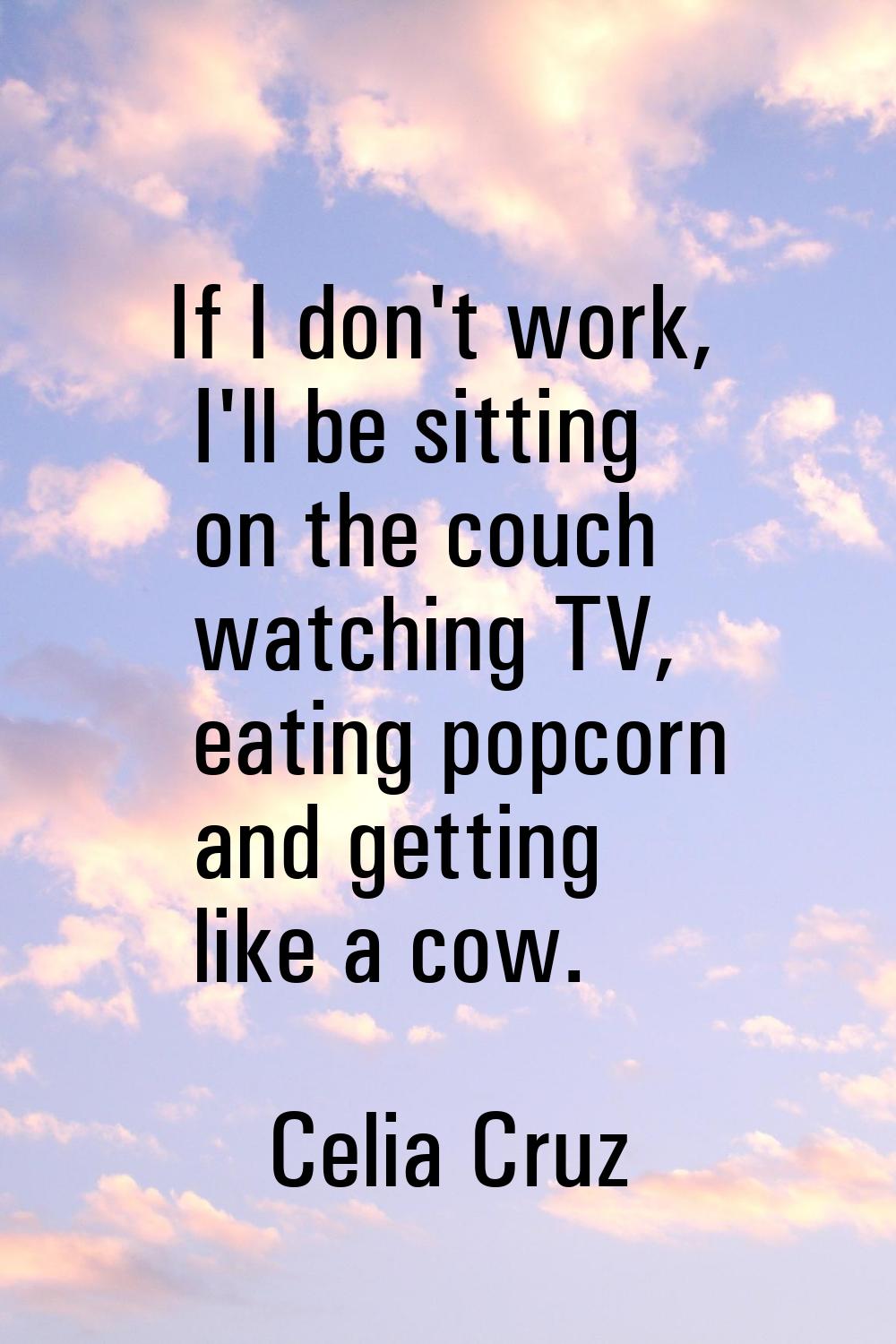 If I don't work, I'll be sitting on the couch watching TV, eating popcorn and getting like a cow.
