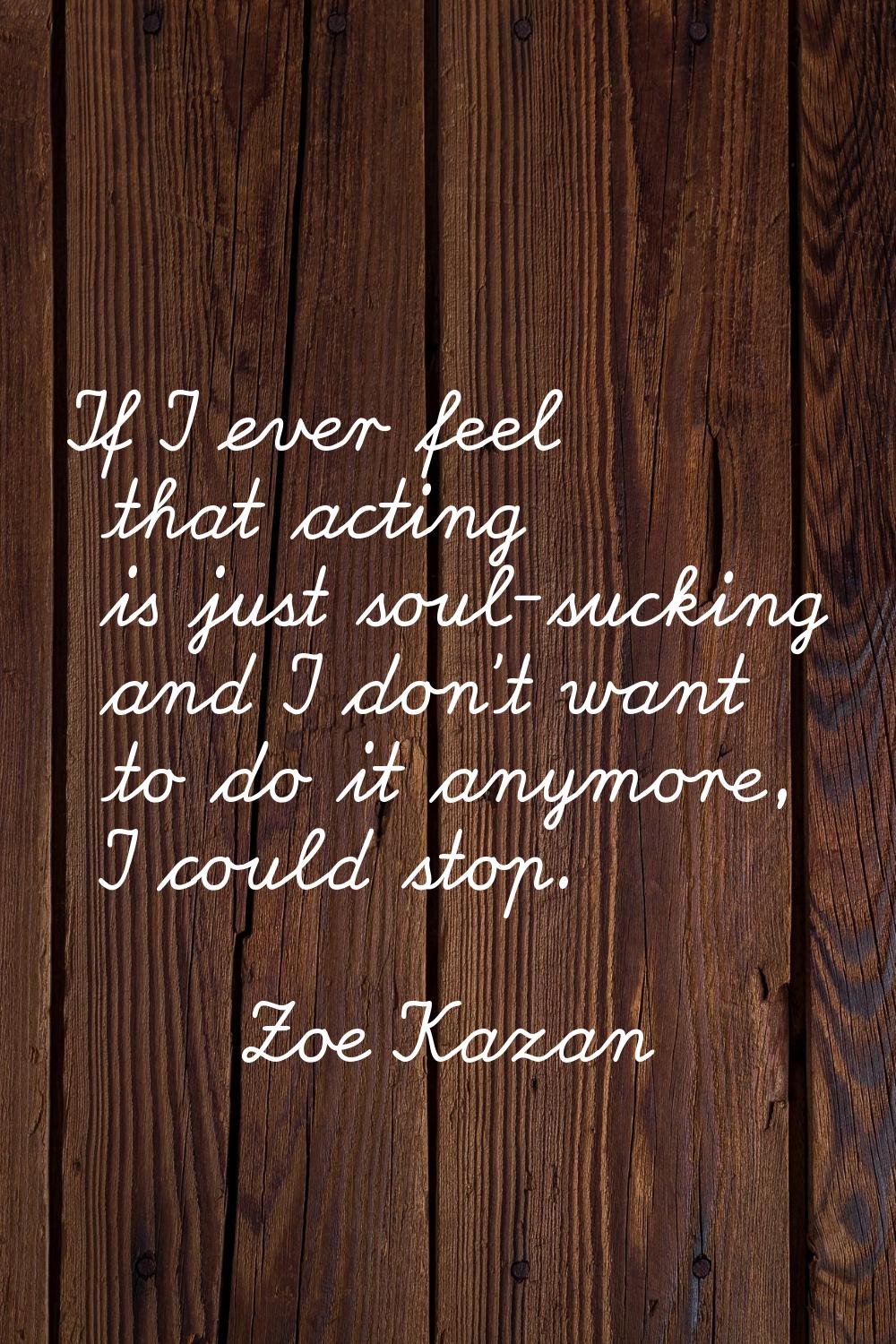 If I ever feel that acting is just soul-sucking and I don't want to do it anymore, I could stop.