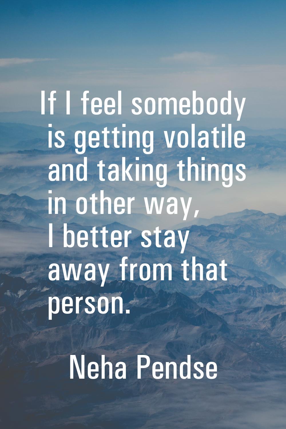 If I feel somebody is getting volatile and taking things in other way, I better stay away from that