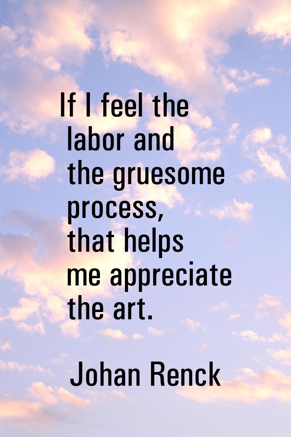 If I feel the labor and the gruesome process, that helps me appreciate the art.