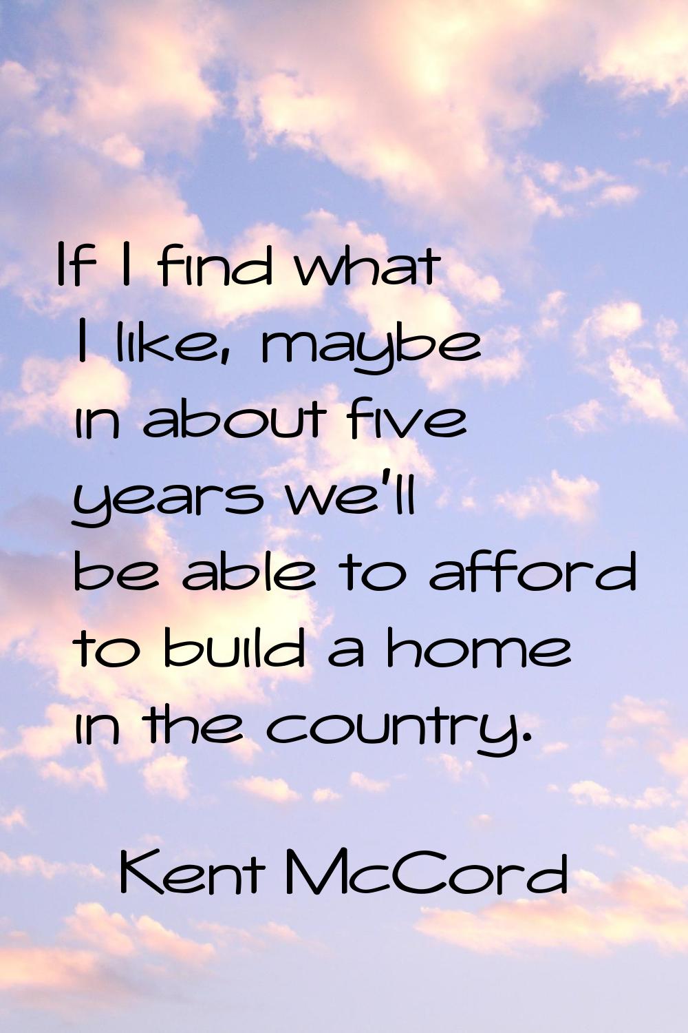 If I find what I like, maybe in about five years we'll be able to afford to build a home in the cou