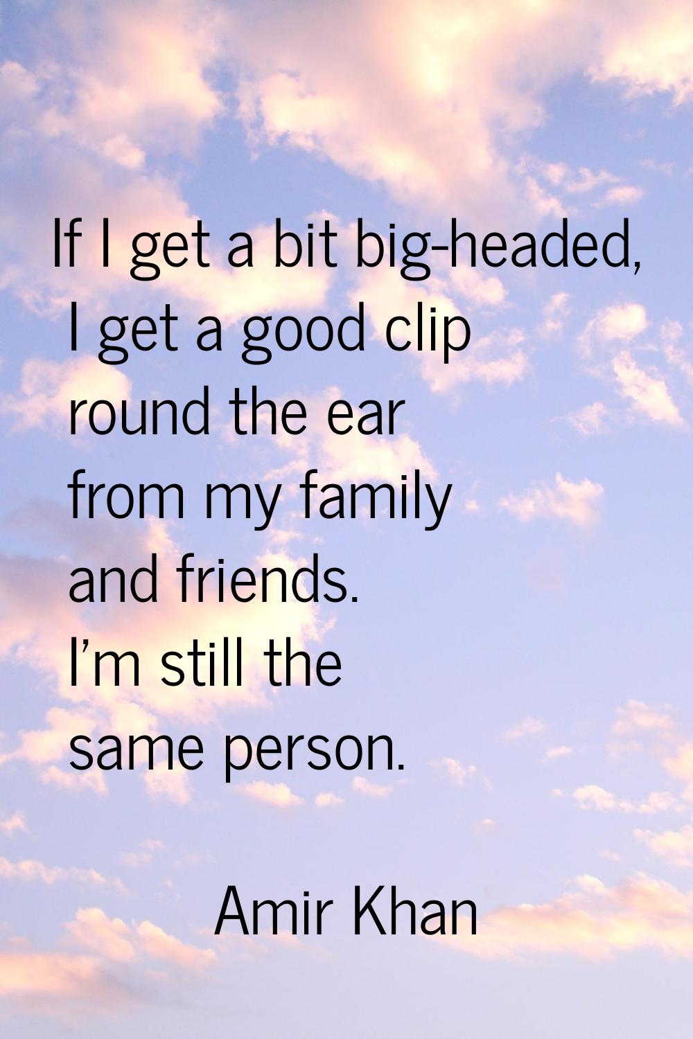 If I get a bit big-headed, I get a good clip round the ear from my family and friends. I'm still th