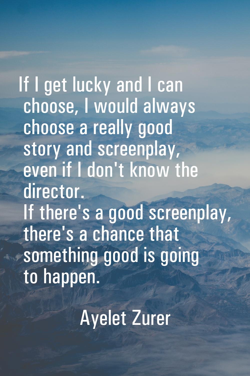 If I get lucky and I can choose, I would always choose a really good story and screenplay, even if 