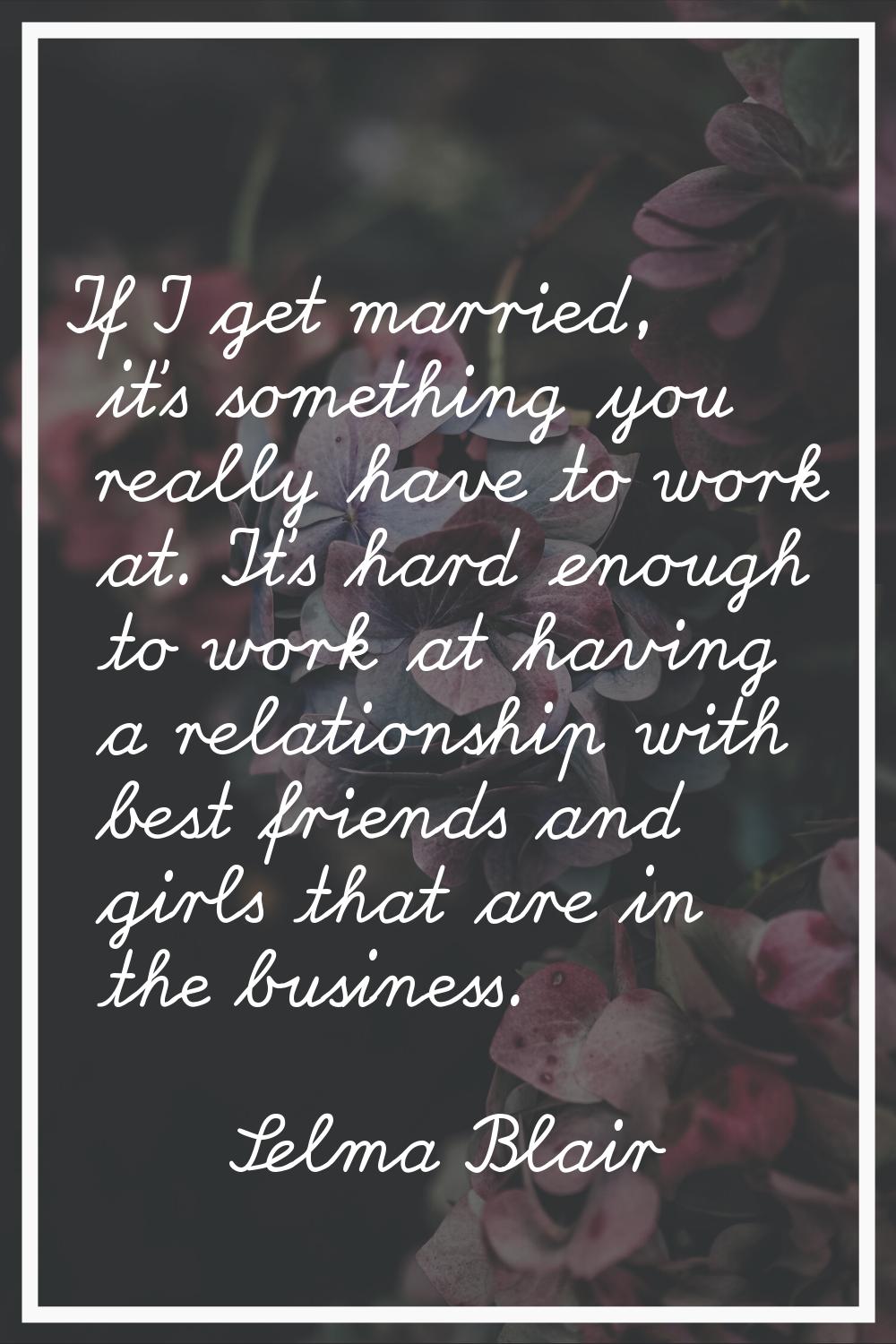 If I get married, it's something you really have to work at. It's hard enough to work at having a r